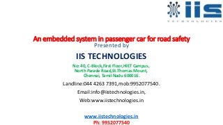 An embedded system in passenger car for road safety
Presented by
IIS TECHNOLOGIES
No: 40, C-Block,First Floor,HIET Campus,
North Parade Road,St.Thomas Mount,
Chennai, Tamil Nadu 600016.
Landline:044 4263 7391,mob:9952077540.
Email:info@iistechnologies.in,
Web:www.iistechnologies.in
www.iistechnologies.in
Ph: 9952077540
 