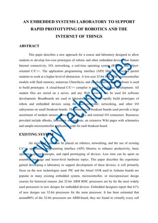 AN EMBEDDED SYSTEMS LABORATORY TO SUPPORT
RAPID PROTOTYPING OF ROBOTICS AND THE
INTERNET OF THINGS
ABSTRACT
This paper describes a new approach for a course and laboratory designed to allow
students to develop low-cost prototypes of robotic and other embedded devices that feature
Internet connectivity, I/O, networking, a real-time operating system (RTOS), and objectoriented C/C++. The application programming interface (API) libraries provided permit
students to work at a higher level of abstraction. A low-cost 32-bit SOCRISC microcontroller
module with flash memory, numerous I/Interfaces, and on-chip networking hardware is used
to build prototypes. A cloud-based C/C++ compiler is used for software development. All
student files are stored on a server, and any Web browser can be used for software
development. Breadboards are used in laboratory projects to rapidly build prototypes of
robots and embedded devices using the microcontroller, networking, and other I/O
subsystems on small breakout boards. The commercial breakout boards used provide a large
assortment of modern sensors, drivers, display ICs, and external I/O connectors. Resources
provided include eBooks, laboratory assignments, an extensive Wiki pages with schematics
and sample microcontroller application code for each breakout board.

EXISTING SYSTEM
An increased focus can be placed on robotics, networking, and the use of existing
C/C++ application programming interface (API) libraries to enhance productivity, basic
operating system concepts, and rapid prototyping of devices. Less time can be spent on
assembly language and lower-level hardware topics. This paper describes the experience
gained developing a laboratory to support development of these devices; it will primarily
focus on the new technologies used. PIC and the Atmel AVR used in Arduino boards are
popular in many existing embedded system, microcontroller, or microprocessor design
courses for historical reasons ,but 32-bit ARM RISC processors are by far the most widely
used processors in new designs for embedded devices. Embedded designers report that 61%
of new designs use 32-bit processors for the main processor. It has been estimated that
around80% of the 32-bit processors are ARM-based, they are found in virtually every cell

 