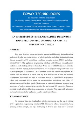 AN EMBEDDED SYSTEMS LABORATORY TO SUPPORT
RAPID PROTOTYPING OF ROBOTICS AND THE
INTERNET OF THINGS
ABSTRACT
This paper describes a new approach for a course and laboratory designed to allow
students to develop low-cost prototypes of robotic and other embedded devices that feature
Internet connectivity, I/O, networking, a real-time operating system (RTOS), and objectoriented C/C++. The application programming interface (API) libraries provided permit
students to work at a higher level of abstraction. A low-cost 32-bit SOCRISC microcontroller
module with flash memory, numerous I/Interfaces, and on-chip networking hardware is used
to build prototypes. A cloud-based C/C++ compiler is used for software development. All
student files are stored on a server, and any Web browser can be used for software
development. Breadboards are used in laboratory projects to rapidly build prototypes of
robots and embedded devices using the microcontroller, networking, and other I/O
subsystems on small breakout boards. The commercial breakout boards used provide a large
assortment of modern sensors, drivers, display ICs, and external I/O connectors. Resources
provided include eBooks, laboratory assignments, an extensive Wiki pages with schematics
and sample microcontroller application code for each breakout board.

EXISTING SYSTEM
An increased focus can be placed on robotics, networking, and the use of existing
C/C++ application programming interface (API) libraries to enhance productivity, basic
operating system concepts, and rapid prototyping of devices. Less time can be spent on

 