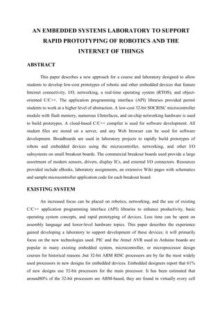 AN EMBEDDED SYSTEMS LABORATORY TO SUPPORT
RAPID PROTOTYPING OF ROBOTICS AND THE
INTERNET OF THINGS
ABSTRACT
This paper describes a new approach for a course and laboratory designed to allow
students to develop low-cost prototypes of robotic and other embedded devices that feature
Internet connectivity, I/O, networking, a real-time operating system (RTOS), and objectoriented C/C++. The application programming interface (API) libraries provided permit
students to work at a higher level of abstraction. A low-cost 32-bit SOCRISC microcontroller
module with flash memory, numerous I/Interfaces, and on-chip networking hardware is used
to build prototypes. A cloud-based C/C++ compiler is used for software development. All
student files are stored on a server, and any Web browser can be used for software
development. Breadboards are used in laboratory projects to rapidly build prototypes of
robots and embedded devices using the microcontroller, networking, and other I/O
subsystems on small breakout boards. The commercial breakout boards used provide a large
assortment of modern sensors, drivers, display ICs, and external I/O connectors. Resources
provided include eBooks, laboratory assignments, an extensive Wiki pages with schematics
and sample microcontroller application code for each breakout board.

EXISTING SYSTEM
An increased focus can be placed on robotics, networking, and the use of existing
C/C++ application programming interface (API) libraries to enhance productivity, basic
operating system concepts, and rapid prototyping of devices. Less time can be spent on
assembly language and lower-level hardware topics. This paper describes the experience
gained developing a laboratory to support development of these devices; it will primarily
focus on the new technologies used. PIC and the Atmel AVR used in Arduino boards are
popular in many existing embedded system, microcontroller, or microprocessor design
courses for historical reasons ,but 32-bit ARM RISC processors are by far the most widely
used processors in new designs for embedded devices. Embedded designers report that 61%
of new designs use 32-bit processors for the main processor. It has been estimated that
around80% of the 32-bit processors are ARM-based, they are found in virtually every cell

 
