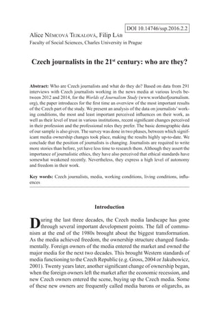 DOI 10.14746/ssp.2016.2.2
Alice Nĕmcová Tejkalová, Filip Láb
Faculty of Social Sciences, Charles University in Prague
Czech journalists in the 21st
century: who are they?
Abstract: Who are Czech journalists and what do they do? Based on data from 291
interviews with Czech journalists working in the news media at various levels be-
tween 2012 and 2014, for the Worlds of Journalism Study (www.worldsofjournalism.
org), the paper introduces for the first time an overview of the most important results
of the Czech part of the study. We present an analysis of the data on journalists’ work-
ing conditions, the most and least important perceived influences on their work, as
well as their level of trust in various institutions, recent significant changes perceived
in their profession and the professional roles they prefer. The basic demographic data
of our sample is also given. The survey was done in two phases, between which signif-
icant media ownership changes took place, making the results highly up-to-date. We
conclude that the position of journalists is changing. Journalists are required to write
more stories than before, yet have less time to research them. Although they assert the
importance of journalistic ethics, they have also perceived that ethical standards have
somewhat weakened recently. Nevertheless, they express a high level of autonomy
and freedom in their work.
Key words: Czech journalists, media, working conditions, living conditions, influ-
ences
Introduction
During the last three decades, the Czech media landscape has gone
through several important development points. The fall of commu-
nism at the end of the 1980s brought about the biggest transformation.
As the media achieved freedom, the ownership structure changed funda-
mentally. Foreign owners of the media entered the market and owned the
major media for the next two decades. This brought Western standards of
media functioning to the Czech Republic (e.g. Gross, 2004 or Jakubowicz,
2001). Twenty years later, another significant change of ownership began,
when the foreign owners left the market after the economic recession, and
new Czech owners entered the scene, buying up the Czech media. Some
of these new owners are frequently called media barons or oligarchs, as
 