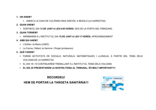 1. ON ANEM?
      •   ANEM A LA CASA DE COLÒNIES MAS GIRCÒS, A BESALÚ (LA GARROTXA)
2. QUAN ANEM?
  •   SORTIM EL DIA 13 DE JUNY A LES 8:00 HORES, DES DE LA PORTA DEL PÀRQUING
3. QUAN TORNEM?
  •   ARRIBAREM A L’INSTITUT EL DIA 15 DE JUNY A LES 17 HORES, APROXIMADAMENT
4. AMB QUI ANEM?
  •   L’Esther i la Maria (USEE)
  •   La Carme, l’Albert, la Gemma i l’Àngel (professors)
5. QUÈ FAREM?
  •   FAREM ACTIVITATS DE SOCIALS, NATURALS, MATEMÀTIQUES I LLENGUA, A PARTIR DEL TEMA DELS
      VOLCANS DE LA GARROTXA
  •   EL DIA 18 i 19 CONTINUAREM TREBALLANT A L’INSTITUT EL TEMA DELS VOLCANS
  •   EL DIA 20 PRESENTAREM LA NOSTRA FEINA AL TRIBUNAL. ÉS MOLT IMPORTANT!!!!



                              RECORDEU!
      HEM DE PORTAR LA TARGETA SANITÀRIA!!!
 