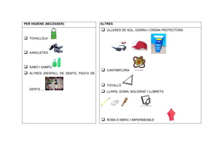 PER HIGIENE (NECESSER)                    ALTRES

                                          q   ULLERES DE SOL, GORRA I CREMA PROTECTORA

q   TOVALLOLA



q   XANCLETES



q   SABÓ I XAMPÚ
                                          q   CANTIMPLORA
q   ALTRES (RESPALL DE DENTS, PASTA DE


                                          q   TOVALLÓ
     DENTS, ...
                                          q   LLAPIS, GOMA, BOLÍGRAF I LLIBRETA




                                          q   ROBA D’ABRIC I IMPERMEABLE
 