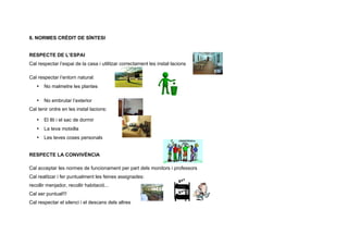 8. NORMES CRÈDIT DE SÍNTESI


RESPECTE DE L’ESPAI
Cal respectar l’espai de la casa i utilitzar correctament les instal·lacions

Cal respectar l’entorn natural:
   •   No malmetre les plantes

   •   No embrutar l’exterior
Cal tenir ordre en les instal·lacions:

   •   El llit i el sac de dormir
   •   La teva motxilla
   •   Les teves coses personals


RESPECTE LA CONVIVÈNCIA

Cal acceptar les normes de funcionament per part dels monitors i professors
Cal realitzar i fer puntualment les feines assignades:
recollir menjador, recollir habitació...
Cal ser puntual!!!
Cal respectar el silenci i el descans dels altres
 