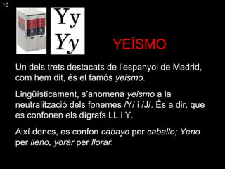 YEÍSMO ¡ Un dels trets destacats de l’espanyol de Madrid, com hem dit, és el famós  yeismo .  Lingüísticament, s’anomena  yeismo  a la neutralització dels fonemes /Y/ i /J/. És a dir ,  que es confonen els dígrafs LL i Y. Així doncs, es confon  cabayo  per  caballo; Yeno  per  lleno, yorar  per  llorar. 10 