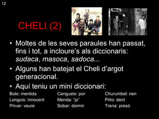 CHELI (2) Moltes de les seves paraules han passat, fins i tot, a incloure’s als diccionaris:  sudaca ,  masoca ,  sadoca... Alguns han batejat el Cheli d’argot generacional. Aquí teniu un mini diccionari: Bulo: mentida Canguelo: por Churumbel: nen Longuis: innocent Menda: “jo” Piño: dent Privar: veure Sobar: dormir Trena: presó 12 
