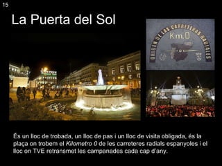 La Puerta del Sol És un lloc de trobada, un lloc de pas i un lloc de visita obligada, és la plaça on trobem el  Kilometro 0  de les carreteres radials espanyoles i el lloc on TVE retransmet les campanades cada cap d’any. 15 