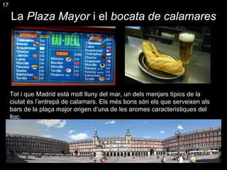 La  Plaza Mayor  i el  bocata de calamares Tot i que Madrid està molt lluny del mar, un dels menjars típics de la ciutat és l’entrepà de calamars. Els més bons són els que serveixen als bars de la plaça major origen d’una de les aromes característiques del lloc. 17 