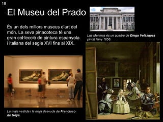 El  M useu del Prado  És un dels millors museus d'art del món. La seva pinacoteca té una gran col·lecció de pintura espanyola i italiana del segle XVI fins al XIX. Las Meninas és un quadre de  Diego Velázquez  pintat l'any 1656. La maja vestida i la maja desnuda de  Francisco de Goya. 18 