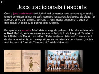 Jocs tradicionals i esports Com a  jocs tradicionals  de Madrid, cal esmentar jocs de nens que, molts, també coneixem al nostre país, com ara les xapes, les boles, els claus, ‘ la comba’ , el joc de l’arnella, ‘ la cuna’ ... jocs ideats antigament, quan es disposava unes poques pedres a la butxaca, Pel que fa als  esports , Madrid és coneguda pel seu club més emblemàtic, el Real Madrid, amb les seves seccions de futbol i de bàsquet. També hi ha l’Atlètico de Madrid, en futbol, l’Estudiantes en bàsquet. És important de destacar el tenis com a esport que es treballa des de la base, gràcies a clubs com el Club de Campo o el Club Majalaonda. 21 