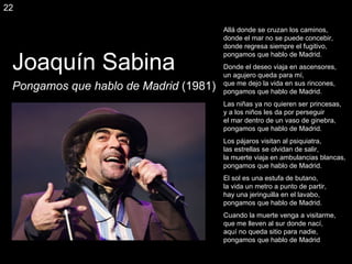 Joaquín Sabina Pongamos que hablo de Madrid  (1981) Allá donde se cruzan los caminos, donde el mar no se puede concebir, donde regresa siempre el fugitivo, pongamos que hablo de Madrid. Donde el deseo viaja en ascensores, un agujero queda para mí, que me dejo la vida en sus rincones, pongamos que hablo de Madrid. Las niñas ya no quieren ser princesas, y a los niños les da por perseguir el mar dentro de un vaso de ginebra, pongamos que hablo de Madrid. Los pájaros visitan al psiquiatra, las estrellas se olvidan de salir, la muerte viaja en ambulancias blancas, pongamos que hablo de Madrid. El sol es una estufa de butano, la vida un metro a punto de partir, hay una jeringuilla en el lavabo, pongamos que hablo de Madrid. Cuando la muerte venga a visitarme, que me lleven al sur donde nací, aquí no queda sitio para nadie, pongamos que hablo de Madrid 22 