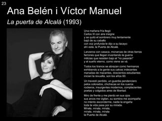 Ana Belén i Víctor Manuel La puerta de Alcal á  (1993) Una mañana fría llegó Carlos III con aire insigne y se quitó el sombrero muy lentamente bajó de su caballo con voz profunda le dijo a su lacayo: ahí está, la Puerta de Alcalá. Lanzeros con casaca, monarcas de otras tierras farrones que llegan inventando la guerra milicias que resisten bajo el "no pasarán" y el sueño eterno, como viene se vá. Todos los tiranos se abrazan como hermanos exhibiendo a la gente sus calvas indecentes manadas de macantes, doscientos estudiantes inician la revuelta, son los años 60. Un travesti perdido, un guardia pendenciero pelos colorados, chichecas en los cueros rockeros, insurgentes modernos, complacientes poetas y colgados aires de libertad. Miro de frente y me pierdo en sus ojos sus arcos me vigilan, su sombra me acompaña no intento esconderme, nadie la engaña toda la vida pasa por su mirada. Mírala, mírala, mírala, mírala, mírala, mírala la Puerta de Alcalá. 23 