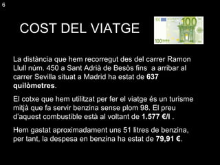 COST DEL VIATGE La distància que hem recorregut des del carrer Ramon Llull núm. 450 a Sant Adrià de Besòs fins  a  arribar al carrer Sevilla situat a Madrid ha estat de  637  qu ilòmetres .  El cotxe que hem utilitzat per fer el viatge és un turisme mitjà que fa servir benzina sense plom 98. El preu d’aquest combustible està al voltant de  1.577 €/l  . Hem gastat aproximadament uns 51 litres de benzina, per tant, la despesa en benzina ha estat de  79,91 € . 6 