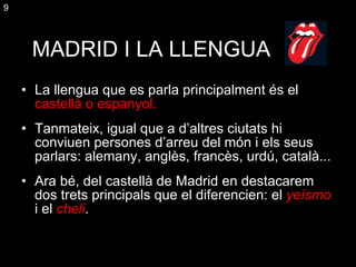 MADRID I LA LLENGUA La llengua que es parla principalment és el  castellà  o  espanyol. Tanmateix, igual que a d’altres ciutats hi conviuen persones d’arreu del món i els seus parlars: alemany, anglès, francès, urdú, català... Ara bé, del castellà de Madrid en destacarem dos trets principals que el diferencien: el  yeísmo  i el  cheli . 9 