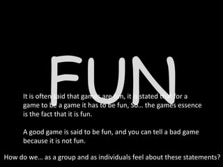 FUN
      It is often said that games are fun, it is stated that for a
      game to be a game it has to be fun, So… the games essence
      is the fact that it is fun.

      A good game is said to be fun, and you can tell a bad game
      because it is not fun.

How do we… as a group and as individuals feel about these statements?
 