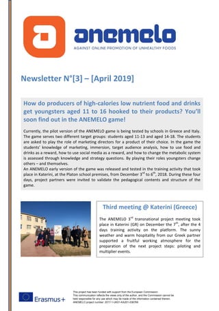 This project has been funded with support from the European Commission.
This communication reflects the views only of the author, and the Commission cannot be
held responsible for any use which may be made of the information contained therein.
ANEMELO project number: 2017-1-UK01-KA201-036769
Newsletter N°[3] – [April 2019]
How do producers of high-calories low nutrient food and drinks
get youngsters aged 11 to 16 hooked to their products? You’ll
soon find out in the ANEMELO game!
Currently, the pilot version of the ANEMELO game is being tested by schools in Greece and Italy.
The game serves two different target groups: students aged 11-13 and aged 14-18. The students
are asked to play the role of marketing directors for a product of their choice. In the game the
students’ knowledge of marketing, immersion, target audience analysis, how to use food and
drinks as a reward, how to use social media as a reward, and how to change the metabolic system
is assessed through knowledge and strategy questions. By playing their roles youngsters change
others – and themselves.
An ANEMELO early version of the game was released and tested in the training activity that took
place in Katerini, at the Platon school premises, from December 3rd
to 6th
, 2018. During these four
days, project partners were invited to validate the pedagogical contents and structure of the
game.
Check the project’s website https://anemelo.eu
Third meeting @ Katerini (Greece)
The ANEMELO 3rd
transnational project meeting took
place in Katerini (GR) on December the 7th
, after the 4
days training activity on the platform. The sunny
weather and warm hospitality from our Greek partner
supported a fruitful working atmosphere for the
preparation of the next project steps: piloting and
multiplier events.
 