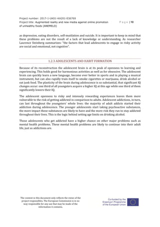 Project number: 2017-1-UK01-KA201-036769
Project title: Augmented reality and new media against online promotion
of unhealthy foods (ANEMELO)
P a g e | 10
The content in this document only reflects the views of the
project responsibles. The European Commission is in no
way responsible for any use that may be made of the
information it contains.
as depression, eating disorders, self-mutilation and suicide. It is important to keep in mind that
these problems are not the result of a lack of knowledge or understanding. As researcher
Laurence Steinberg summarizes: “the factors that lead adolescents to engage in risky activity
are social and emotional, not cognitive”.
1.2.3 ADOLESCENTS AND HABIT FORMATION
Because of its reconstruction the adolescent brain is at its peak of openness to learning and
experiencing. This holds good for harmonious activities as well as for obsessive. The adolescent
brain can quickly learn a new language, become ever better in sports and in playing a musical
instrument, but can also rapidly train itself to smoke cigarettes or marijuana, drink alcohol or
eat junk food. The plasticity of the brain during adolescence is so substantial, that significant IQ
changes occur: one third of all youngsters acquire a higher IQ at this age while one third of them
significantly lowers their IQ.
The adolescent openness to risky and intensely rewarding experiences leaves them more
vulnerable to the risk of getting addicted in comparison to adults. Adolescent addictions, in turn,
can last throughout the youngsters’ whole lives: the majority of adult addicts started their
addiction during adolescence. The younger adolescents start taking psychoactive substances,
the more impact these substances are likely to have and the more risk they run to stay addicted
throughout their lives. This is the logic behind setting age limits on drinking alcohol.
Those adolescents who get addicted have a higher chance on other major problems such as
mental health problems. These mental health problems are likely to continue into their adult
life, just as addictions are.
 