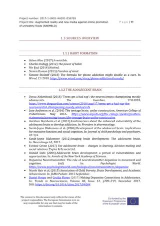 Project number: 2017-1-UK01-KA201-036769
Project title: Augmented reality and new media against online promotion
of unhealthy foods (ANEMELO)
P a g e | 11
The content in this document only reflects the views of the
project responsibles. The European Commission is in no
way responsible for any use that may be made of the
information it contains.
1.3 SOURCES OVERVIEW
1.3.1 HABIT FORMATION
 Adam Alter (2017) Irresistible.
 Charles Duhigg (2012) The power of habit.
 Nir Eyal (2014) Hooked.
 Steven Hassan (2013) Freedom of mind.
 Simone Stolzoff (2018) The formula for phone addiction might double as a cure. In
Wired, 2.1.2018. https://www.wired.com/story/phone-addiction-formula/
1.3.2 THE ADOLESCENT BRAIN
 Decca Aitkenhead (2018) ‘Teens get a bad rap’: the neuroscientist championing moody
adolescents. The Guardian, 17.8.2018.
https://www.theguardian.com/science/2018/aug/17/teens-get-a-bad-rap-the-
neuroscientist-championing-moody-adolescents
 Jane Anderson et al. (2016) The teenage brain: under construction. American College of
Pediatricians. May 2016.. https://www.acpeds.org/the-college-speaks/position-
statements/parenting-issues/the-teenage-brain-under-construction
 Aurélien Bernheim et al. (2013) Controversies about the enhanced vulnerability of the
adolescent brain to develop addiction. In: Frontiers in pharmacology.
 Sarah-Jayne Blakemore et al. (2006) Development of the adolescent brain: implications
for executive function and social cognition. In: Journal of child psychology and psychiatry,
47:3/4.
 Sarah-Jayne Blakemore (2012) Imaging brain development: The adolescent brain.
In: NeuroImage 61, 2012.
 Eveline Crone (2017) The adolescent brain – changes in learning, decision-making and
social relations. Taylor & Francis Ltd.
 Ronald Dahl (2004) Adolescent brain development: a period of vulnerabilities and
opportunities. In: Annals of the New York Academy of Sciences.
 Dopamine Neurotransmitter. The role of neurotransmitter dopamine in movement and
cognition. (nd) In: Psychologist World.
https://www.psychologistworld.com/biological/neurotransmitters/dopamine
 Nicole Hair et al. (2015) Association of Child Poverty, Brain Development, and Academic
Achievement. In: JAMA Pediatr. 2015 September.
 Daniel Hoops and Cecilia Flores (2017) Making Dopamine Connections in Adolescence.
In: Trends in Neurosciences, Volume 40, Issue 12, p709–719, December 2017.
DOI: https://doi.org/10.1016/j.tins.2017.09.004
 