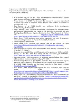 Project number: 2017-1-UK01-KA201-036769
Project title: Augmented reality and new media against online promotion
of unhealthy foods (ANEMELO)
P a g e | 12
The content in this document only reflects the views of the
project responsibles. The European Commission is in no
way responsible for any use that may be made of the
information it contains.
 Frances Jensen and Amy Ellis Nutt (2015) The teenage brain – a neuroscientist’s survival
guide to raising adolescens and young adults. Harper.
 Krista Lisdahl et al. (2013) Dare to delay? The impacts of adolescent alcohol and
marijuana use onset on cognition, brain structure and function. In: Frontiers in
psychiatry, July 2013.
 Dan Lubman et al. (2014) Cannabis and adolescent brain development.
In: Pharmacology & Therapeutics.
 Amy C. Reichelt (2016) Adolescent Maturational Transitions in the Prefrontal Cortex
and Dopamine Signaling as a Risk Factor for the Development of Obesity and High
Fat/High Sugar Diet Induced Cognitive Deficits. In: Front. Behav. Neurosci., 13 October
2016 | https://doi.org/10.3389/fnbeh.2016.00189
https://www.frontiersin.org/articles/10.3389/fnbeh.2016.00189/full
 Daniel Romer (2010) Adolescent risk taking, impulsivity, and brain development:
implications for prevention. In: Dev. Psychobiol. 52 (3), April 2010.
 Daniel Siegel (2013) Brainstorm.
 Daniel Siegel (2014) Dopamine and Teenage Logic. In: The Atlantic, 24.1.2014
https://www.theatlantic.com/health/archive/2014/01/dopamine-and-teenage-
logic/282895/
 Lindsay Squeglia et al. (2015) Brain Development in Heavy Drinking Adolescents. In: Am
J Psychiatry. 2015 June 1.
 Laurence Steinberg (2008) A social Neuroscience Perspective on Adolescent Risk-
Taking. In: Dev Rev. 2008 Mar; 28(1): 78–106. doi: 10.1016/j.dr.2007.08.002.
https://www.ncbi.nlm.nih.gov/pmc/articles/PMC2396566/
 Laurence Steinberg (2010) Commentary: A behavioral scientist looks at the science of
adolescent brain development. In: Brain Cogn., Feb 2010.
 Linda Van Leijenhorst et al. (2010) What Motivates the Adolescent? Brain Regions
Mediating Reward Sensitivity across Adolescence. In: Cerebral Cortex, January 2010.
 Erin Walsh (2016) Dopamine and the teenage brain, In: Dr. Dave Walsh, 1.11.2016
http://drdavewalsh.com/posts/223
 Alice Walton (2018) New Research Suggests That Food Really Does Affect How We
Think. Forbes, 21.12.2018
https://www.forbes.com/sites/alicegwalton/2018/12/21/new-research-suggests-that-
food-really-does-affect-how-we-think/?ss=healthcare#2c3b00217556
 Emma Young (2017) Iceland knows how to stop teen substance abuse but the rest of the
world isn’t listening. In: Independent, 17.1.2017. https://www.independent.co.uk/life-
style/health-and-families/iceland-knows-how-to-stop-teen-substance-abuse-but-the-
rest-of-the-world-isn-t-listening-a7526316.html
 