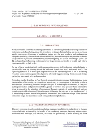 Project number: 2017-1-UK01-KA201-036769
Project title: Augmented reality and new media against online promotion
of unhealthy foods (ANEMELO)
P a g e | 13
The content in this document only reflects the views of the
project responsibles. The European Commission is in no
way responsible for any use that may be made of the
information it contains.
2. BACKGROUND INFORMATION
2.1 LEVEL 1: MARKETING
2.1.1 INTRODUCTION
Most adolescents think that marketing is the same as advertising. Indeed advertising is the most
noticeable part of marketing, since it is prominent by design. But marketing has more and more
subtle components. Examples of marketing tactics are: the way products and packages are
designed (featuring cartoon characters or celebrities), the availability of the products in shops,
the placement of products on the shelves (near the register), the chosen price ranges (now 2 for
1), and upselling: influencing customers to buy larger meals and drinks or to add high-calorie
toppings or sides to their order.
On top of these marketing tools public consumption proves to friends what eating behavior is
permissable, how big servings should be and what brands are “cool” and which aren’t. This
signalling behavior is as much part of promotion as the advertising itself. A lot of marketing
research, sales planning goes into alignment of event triggers coming from product design,
packaging, placement, price and promotion.
Promotion can be described as “any form of communication or message that is designed to, or
has the effect of, increasing the recognition, appeal and/ or consumption of particular products
and services”. Advertising, the most recognizable part of marketing for adolescents, is “the paid
public presentation and promotion of ideas, goods, or services by a sponsor that is intended to
bring a product to the attention of consumers through a variety of media channels such as
broadcast and cable television (TV), radio, print, billboards, the Internet, or personal contact”. It
is advertising on mass media that provides adolescents with cues that nudge them towards
immediate binge-like automated snack eating and drinking behavior.
2.1.2 TRIGGERING BEHAVIOR BY ADVERTISING
The mere exposure of adolescents to marketing messages is sufficient to nudge them to changes
in their behavior as desired by the sender of the marketing messages. Exposing adolescents to
alcohol-related messages, for instance, increases the probability of them starting to drink
 