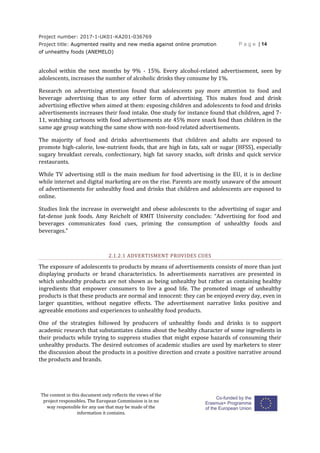 Project number: 2017-1-UK01-KA201-036769
Project title: Augmented reality and new media against online promotion
of unhealthy foods (ANEMELO)
P a g e | 14
The content in this document only reflects the views of the
project responsibles. The European Commission is in no
way responsible for any use that may be made of the
information it contains.
alcohol within the next months by 9% - 15%. Every alcohol-related advertisement, seen by
adolescents, increases the number of alcoholic drinks they consume by 1%.
Research on advertising attention found that adolescents pay more attention to food and
beverage advertising than to any other form of advertising. This makes food and drink
advertising effective when aimed at them: exposing children and adolescents to food and drinks
advertisements increases their food intake. One study for instance found that children, aged 7-
11, watching cartoons with food advertisements ate 45% more snack food than children in the
same age group watching the same show with non-food related advertisements.
The majority of food and drinks advertisements that children and adults are exposed to
promote high-calorie, low-nutrient foods, that are high in fats, salt or sugar (HFSS), especially
sugary breakfast cereals, confectionary, high fat savory snacks, soft drinks and quick service
restaurants.
While TV advertising still is the main medium for food advertising in the EU, it is in decline
while internet and digital marketing are on the rise. Parents are mostly unaware of the amount
of advertisements for unhealthy food and drinks that children and adolescents are exposed to
online.
Studies link the increase in overweight and obese adolescents to the advertising of sugar and
fat-dense junk foods. Amy Reichelt of RMIT University concludes: “Advertising for food and
beverages communicates food cues, priming the consumption of unhealthy foods and
beverages.”
2.1.2.1 ADVERTISMENT PROVIDES CUES
The exposure of adolescents to products by means of advertisements consists of more than just
displaying products or brand characteristics. In advertisements narratives are presented in
which unhealthy products are not shown as being unhealthy but rather as containing healthy
ingredients that empower consumers to live a good life. The promoted image of unhealthy
products is that these products are normal and innocent: they can be enjoyed every day, even in
larger quantities, without negative effects. The advertisement narrative links positive and
agreeable emotions and experiences to unhealthy food products.
One of the strategies followed by producers of unhealthy foods and drinks is to support
academic research that substantiates claims about the healthy character of some ingredients in
their products while trying to suppress studies that might expose hazards of consuming their
unhealthy products. The desired outcomes of academic studies are used by marketers to steer
the discussion about the products in a positive direction and create a positive narrative around
the products and brands.
 