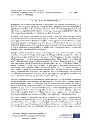Project number: 2017-1-UK01-KA201-036769
Project title: Augmented reality and new media against online promotion
of unhealthy foods (ANEMELO)
P a g e | 15
The content in this document only reflects the views of the
project responsibles. The European Commission is in no
way responsible for any use that may be made of the
information it contains.
2.1.3 AD FILTERING AND AWARENESS
Most people are unaware of the influence of the external cues provided by advertising. And if
they are aware, they think advertising only effects others. The pro-health coalition Living Loud
hypothesizes that this is the result of a conscious effort by advertising specialists: “Great
advertising is designed to quietly influence people, to go consciously unnoticed, that’s why 62%
of people think advertising doesn’t affect their purchase decisions.”
Marketers have various instruments to increase the chances that their messages remain
consciously unnoticed. An effective instrument is to blur the lines between advertising and
other types of information. Marketers use hybrid content types such as advertorials and try to
seamlessly integrate marketing material into general content so that it becomes ever more
difficult to distinguish advertisements from regular information. Creating positive narratives
around products and brands instead of straightforward promoting the sales of products, as
described above, is another effective instrument.
Younger children do not have a mature understanding yet of the persuasion tactics used by
marketers. This understanding is slowly acquired, although outdated developmental models of
adolescent development claimed otherwise. A slow shift in the judgment about the truthfulness
of advertisements by youngsters provides an indicator of this. While 8% of 8-11 year olds think
that TV advertisements “always” tell the truth about the products they are selling, 4% of 12-15
year olds do. For “mostly” telling the truth the percentages are 31% (8-11) and 34% (12-15)
and for “sometimes” 45% (8-11) and 48% (12-15). With regard to internet advertising 4% of 8-
11 year olds thinks that these “always” tell the truth, against 2% 12-15 year olds. 28% (8-11)
and 27% (12-15) think that internet advertisements “often” tell the truth, and 50% (8-11) and
58% (12-15) think they “sometimes” speak the truth. This example highlights that adolescents
do not suddenly become more marketing literate. Age cuts for the legal age that marketers may
expose children to marketing will therefore always be arbitrary.
In order to understand the persuasion tactics used by marketers it is essential that children and
adolescents recognize advertisements for what they are. And here lies a challenge, partially
because of marketer efforts to blur the lines between advertisements and content and partially
because of relatively low digital skills that children and adolescents display. Researcher danah
boyd writes: “Just because teens are comfortable using social media to hang out does not mean
that they’re fluent in or with technology. Many teens are not nearly as digitally adept as the
often-used assumption that they are “digital natives” would suggest. .... As sociologist Eszter
Hargittai has quipped, many teens are more likely to be digital naives than digital natives.”
As a result, children and adolescents have a low awareness of the amount of advertising they
see and frequently understate this amount. Quite often they do not recognize advertisements as
such. For instance, it was found that a majority of adolescents cannot identify advertisements on
the search results page of Google, despite them being distinguished in a box with the word ‘Ad’
in it. Another finding is that almost half of the adolescents are not aware that vloggers, who are
 