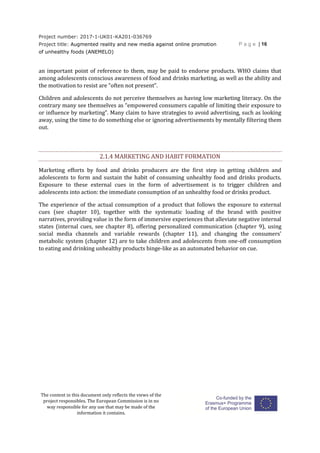 Project number: 2017-1-UK01-KA201-036769
Project title: Augmented reality and new media against online promotion
of unhealthy foods (ANEMELO)
P a g e | 16
The content in this document only reflects the views of the
project responsibles. The European Commission is in no
way responsible for any use that may be made of the
information it contains.
an important point of reference to them, may be paid to endorse products. WHO claims that
among adolescents conscious awareness of food and drinks marketing, as well as the ability and
the motivation to resist are “often not present”.
Children and adolescents do not perceive themselves as having low marketing literacy. On the
contrary many see themselves as “empowered consumers capable of limiting their exposure to
or influence by marketing”. Many claim to have strategies to avoid advertising, such as looking
away, using the time to do something else or ignoring advertisements by mentally filtering them
out.
2.1.4 MARKETING AND HABIT FORMATION
Marketing efforts by food and drinks producers are the first step in getting children and
adolescents to form and sustain the habit of consuming unhealthy food and drinks products.
Exposure to these external cues in the form of advertisement is to trigger children and
adolescents into action: the immediate consumption of an unhealthy food or drinks product.
The experience of the actual consumption of a product that follows the exposure to external
cues (see chapter 10), together with the systematic loading of the brand with positive
narratives, providing value in the form of immersive experiences that alleviate negative internal
states (internal cues, see chapter 8), offering personalized communication (chapter 9), using
social media channels and variable rewards (chapter 11), and changing the consumers’
metabolic system (chapter 12) are to take children and adolescents from one-off consumption
to eating and drinking unhealthy products binge-like as an automated behavior on cue.
 