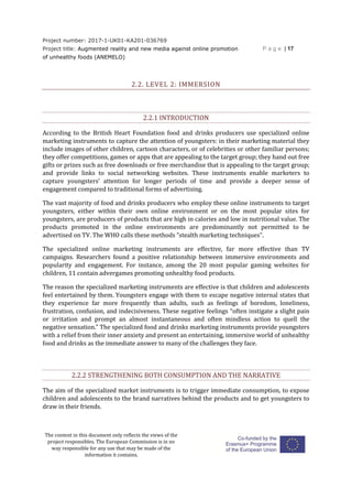 Project number: 2017-1-UK01-KA201-036769
Project title: Augmented reality and new media against online promotion
of unhealthy foods (ANEMELO)
P a g e | 17
The content in this document only reflects the views of the
project responsibles. The European Commission is in no
way responsible for any use that may be made of the
information it contains.
2.2. LEVEL 2: IMMERSION
2.2.1 INTRODUCTION
According to the British Heart Foundation food and drinks producers use specialized online
marketing instruments to capture the attention of youngsters: in their marketing material they
include images of other children, cartoon characters, or of celebrities or other familiar persons;
they offer competitions, games or apps that are appealing to the target group; they hand out free
gifts or prizes such as free downloads or free merchandise that is appealing to the target group;
and provide links to social networking websites. These instruments enable marketers to
capture youngsters’ attention for longer periods of time and provide a deeper sense of
engagement compared to traditional forms of advertising.
The vast majority of food and drinks producers who employ these online instruments to target
youngsters, either within their own online environment or on the most popular sites for
youngsters, are producers of products that are high in calories and low in nutritional value. The
products promoted in the online environments are predominantly not permitted to be
advertised on TV. The WHO calls these methods “stealth marketing techniques”.
The specialized online marketing instruments are effective, far more effective than TV
campaigns. Researchers found a positive relationship between immersive environments and
popularity and engagement. For instance, among the 20 most popular gaming websites for
children, 11 contain advergames promoting unhealthy food products.
The reason the specialized marketing instruments are effective is that children and adolescents
feel entertained by them. Youngsters engage with them to escape negative internal states that
they experience far more frequently than adults, such as feelings of boredom, loneliness,
frustration, confusion, and indecisiveness. These negative feelings “often instigate a slight pain
or irritation and prompt an almost instantaneous and often mindless action to quell the
negative sensation.” The specialized food and drinks marketing instruments provide youngsters
with a relief from their inner anxiety and present an entertaining, immersive world of unhealthy
food and drinks as the immediate answer to many of the challenges they face.
2.2.2 STRENGTHENING BOTH CONSUMPTION AND THE NARRATIVE
The aim of the specialized market instruments is to trigger immediate consumption, to expose
children and adolescents to the brand narratives behind the products and to get youngsters to
draw in their friends.
 