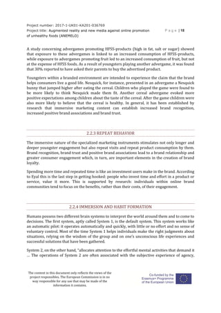 Project number: 2017-1-UK01-KA201-036769
Project title: Augmented reality and new media against online promotion
of unhealthy foods (ANEMELO)
P a g e | 18
The content in this document only reflects the views of the
project responsibles. The European Commission is in no
way responsible for any use that may be made of the
information it contains.
A study concerning advergames promoting HFSS-products (high in fat, salt or sugar) showed
that exposure to these advergames is linked to an increased consumption of HFSS-products,
while exposure to advergames promoting fruit led to an increased consumption of fruit, but not
at the expense of HFSS foods. As a result of youngsters playing another advergame, it was found
that 30% reported to have asked their parents to buy the advertised product.
Youngsters within a branded environment are intended to experience the claim that the brand
helps consumers live a good life. Nesquick, for instance, presented in an advergame a Nesquick
bunny that jumped higher after eating the cereal. Children who played the game were found to
be more likely to think Nesquick made them fit. Another cereal advergame evoked more
positive expectations among children about the taste of the cereal. After the game children were
also more likely to believe that the cereal is healthy. In general, it has been established by
research that immersive marketing content can establish increased brand recognition,
increased positive brand associations and brand trust.
2.2.3 REPEAT BEHAVIOR
The immersive nature of the specialized marketing instruments stimulates not only longer and
deeper youngster engagement but also repeat visits and repeat product consumption by them.
Brand recognition, brand trust and positive brand associations lead to a brand relationship and
greater consumer engagement which, in turn, are important elements in the creation of brand
loyalty.
Spending more time and repeated time is like an investment users make in the brand. According
to Eyal this is the last step in getting hooked: people who invest time and effort in a product or
service, value it more. This is supported by research: individuals within online brand
communities tend to focus on the benefits, rather than their costs, of their engagement.
2.2.4 IMMERSION AND HABIT FORMATION
Humans possess two different brain systems to interpret the world around them and to come to
decisions. The first system, aptly called System 1, is the default system. This system works like
an automatic pilot: it operates automatically and quickly, with little or no effort and no sense of
voluntary control. Most of the time System 1 helps individuals make the right judgments about
situations, relying on the wisdom of the group and on one’s unconscious life experiences and
successful solutions that have been gathered.
System 2, on the other hand, “allocates attention to the effortful mental activities that demand it
… The operations of System 2 are often associated with the subjective experience of agency,
 