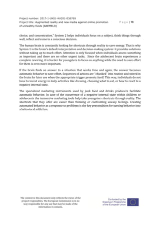 Project number: 2017-1-UK01-KA201-036769
Project title: Augmented reality and new media against online promotion
of unhealthy foods (ANEMELO)
P a g e | 19
The content in this document only reflects the views of the
project responsibles. The European Commission is in no
way responsible for any use that may be made of the
information it contains.
choice, and concentration.” System 2 helps individuals focus on a subject, think things through
well, reflect and come to a conscious decision.
The human brain is constantly looking for shortcuts through reality to save energy. That is why
System 1 is the brain’s default interpretation and decision-making system: it provides solutions
without taking up to much effort. Attention is only focused when individuals assess something
as important and there are no other urgent tasks. Since the adolescent brain experiences a
complete rewiring, it is harder for youngsters to focus on anything while the need to save effort
for them is even more important.
If the brain finds an answer to a situation that works time and again, the answer becomes
automatic behavior to save effort. Sequences of actions are “chunked” into routine and stored in
the brain for later use when the appropriate trigger presents itself. This way, individuals do not
have to invest energy in daily activities like dressing, choosing what to eat, or how to react to a
negative internal state.
The specialized marketing instruments used by junk food and drinks producers facilitate
automatic behavior. In case of the occurrence of a negative internal state within children or
adolescents the immersive marketing tools help take youngsters shortcuts through reality. The
shortcuts that they offer are easier than thinking or confronting uneasy feelings. Creating
automated behavior as a response to problems is the key precondition for turning behavior into
a behavioral addiction.
 