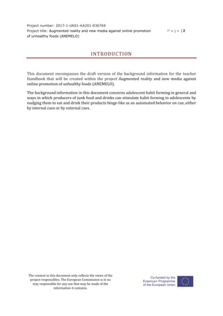 Project number: 2017-1-UK01-KA201-036769
Project title: Augmented reality and new media against online promotion
of unhealthy foods (ANEMELO)
P a g e | 2
The content in this document only reflects the views of the
project responsibles. The European Commission is in no
way responsible for any use that may be made of the
information it contains.
INTRODUCTION
This document encompasses the draft version of the background information for the teacher
Handbook that will be created within the project Augmented reality and new media against
online promotion of unhealthy foods (ANEMELO).
The background information in this document concerns adolescent habit forming in general and
ways in which producers of junk food and drinks can stimulate habit forming in adolescents by
nudging them to eat and drink their products binge-like as an automated behavior on cue, either
by internal cues or by external cues.
 