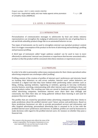 Project number: 2017-1-UK01-KA201-036769
Project title: Augmented reality and new media against online promotion
of unhealthy foods (ANEMELO)
P a g e | 20
The content in this document only reflects the views of the
project responsibles. The European Commission is in no
way responsible for any use that may be made of the
information it contains.
2.3. LEVEL 3: PERSONALIZATION
2.3.1 INTRODUCTION
Personalization of communication messages to adolescents by food and drinks industry
representatives can strengthen the nudging of adolescents towards the aim of getting them to
eat and drink unhealthy products binge-like as an automated behavior on cue.
Two types of instruments can be used to strengthen external cues (product producer content
that is to trigger consumption of the product in the form of advertising and marketing): profiling
and persuasion profiling.
A third type of instrument called ‘target audience analysis’ can be used to tune in more
effectively to adolescents’ internal cues (emotions or experiences that become associated with a
product so that the product will be consumed when these emotions or experiences occur).
2.3.2 PROFILING
In order to be able to personalize online mass communication for their clients specialized online
advertising companies use a technique called ‘profiling’.
Profiling consists of the creation of profiles of internet users’ preferences and interests, based
on tracking their behaviors on and across websites. Internet users’ online behaviors are
recorded as a digital trail that they leave behind while performing online activities such as
liking, clicking, opening websites, registering at websites, agreeing to two-step verification
security features, searching, communicating with other internet users and linking to them, and
buying products online. The resulting user data are stored in databases owned by specialized
online advertising companies. Sometimes internet users share their data willingly and
consciously, but often their data are being gathered without them knowing it and used for
purposes they never agreed on.
The profiles that are created by specialized online advertising companies help their clients to
make predictions about the profiled internet users’ future actions and preferences. Based on
these predictions businesses are able to provide personalized services and information and
offer targeted advertising: personalized advertising that is assumed to be in line with the
profiled internet users’ preferences and interests. In addition, profiles are used by businesses to
make decisions with regard to the profiled internet users, for instance on whether they pose a
financial risk.
 