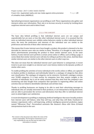 Project number: 2017-1-UK01-KA201-036769
Project title: Augmented reality and new media against online promotion
of unhealthy foods (ANEMELO)
P a g e | 21
The content in this document only reflects the views of the
project responsibles. The European Commission is in no
way responsible for any use that may be made of the
information it contains.
Specialized government organizations use profiling as well. These organizations also gather and
interpret online user information. Their aim is to increase security in society by tracking down
suspicious internet users and to detect fraud.
2.3.2.1 THE CONCEPT
The basic idea behind profiling is that individual internet users are not unique and
unpredictable but are more or less like other individual internet users. It is assumed that the
more an individual internet user exhibits online behaviors similar to other individual internet
users, the more the preferences and interests of this individual user are similar to the
preferences and interests of these other internet users.
This means that if some internet users have bought a product, this product is deemed to be also
desirable for internet users who are similar to them. Therefore, it is thought to make sense to
direct advertisements promoting the product to these similar internet users. In the same
fashion, if some internet users perform a certain action online or offline, such as liking a page, it
seems likely that similar internet users will also be willing to perform this action. And that these
similar internet users are similar to the other internet users in other ways too.
This does not mean that the individual internet user’s past behavior is unimportant. A recent
trend is to put more weight to an internet user’s own history relative to the dynamic profiles of
similar other users.
To enable profiling the activities of every individual in the world, online or offline, are captured
in shadow profiles in databases and individually linked to a catalogue of categories that allow
user classification. The catalogue of categories can be extensive: Facebook’s catalogue contains
over 52,000 categories. It is kept unclear by companies how they acquire insights in the
activities of individuals, but it can be safely assumed that they stem from the company’s own
monitoring and data bought from companies that specialize in registering offline and online
activities that are linked to identifiable individuals and sell their data.
Thanks to profiling businesses are hoping to be able to send their advertising messages to
individuals who are actually interested in their products, or are interpreted as being interested,
and are able to personalize the services and information that they offer to individual internet
users to attain higher user satisfaction.
A recent development in profiling is employing Artificial Intelligence that more broadly predicts
how internet users will behave, what they will buy, and what they will think. Facebook for
instance experiments with a self-improving, artificial intelligence-powered prediction engine
named “FBLearner Flow”. Personalised assistants like Amazon’s Alexa refer these AI-based
interpretations back to the user.
 