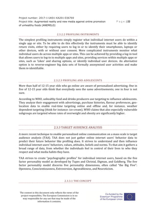 Project number: 2017-1-UK01-KA201-036769
Project title: Augmented reality and new media against online promotion
of unhealthy foods (ANEMELO)
P a g e | 22
The content in this document only reflects the views of the
project responsibles. The European Commission is in no
way responsible for any use that may be made of the
information it contains.
2.3.2.2 PROFILING INSTRUMENTS
The simplest profiling instruments simply register what individual internet users do within a
single app or site. To be able to do this effectively the instruments must be able to identify
return visits, either by requiring users to log in or to identify their smartphones, laptops or
other devices, with or without user consent. More complicated instruments monitor what
individual users do across multiple apps or sites. This can be achieved by providing a log-in tool
that allows users to log-in to multiple apps and sites, providing services within multiple apps or
sites, such as ‘Likes’ and sharing options, or identify individual user devices. An alternative
option is to reverse-engineer big data sets of formally anonymised user activities and make
them re-identifiable.
2.3.2.3 PROFILING AND ADOLESCENTS
More than half of 12-15 year olds who go online are aware of personalized advertizing. One in
five of 12-15 year olds think that everybody sees the same advertisements; one in four is not
sure.
According to WHO, unhealthy food and drinks producers use targeting to influence adolescents.
They analyze their engagement with advertisings, purchase histories, flavour preferences, geo-
location data to enable real-time targeting online and offline and, for instance, weather
dependent targeting (think for instance: ice-cream). WHO claims that also especially vulnerable
subgroups are targeted whose rates of overweight and obesity are significantly higher.
2.3.3 TARGET AUDIENCE ANALYSIS
A more recent technique to enable personalized online communication on a mass scale is target
audience analysis (TAA). TAA does not just gather online internet users’ behavior data to
predict their future behavior like profiling does. It strives to understand and then influence
individual internet users’ behaviors, values, attitudes, beliefs and norms. To that aim it gathers a
broad range of data, from whether the individuals feel in control of their lives to who they
respect and what media habits they have.
TAA strives to create “psychographic profiles” for individual internet users, based on the five
factor personality model as developed by Tupes and Christal, Digman, and Goldberg. The five
factor personality model discerns five personality dimensions, often called “the Big Five”:
Openness, Conscientiousness, Extroversion, Agreeableness, and Neuroticism.
2.3.3.1 THE CONCEPT
 