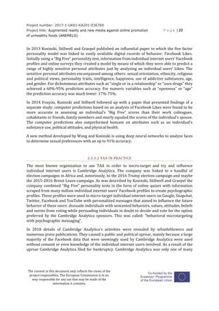 Project number: 2017-1-UK01-KA201-036769
Project title: Augmented reality and new media against online promotion
of unhealthy foods (ANEMELO)
P a g e | 23
The content in this document only reflects the views of the
project responsibles. The European Commission is in no
way responsible for any use that may be made of the
information it contains.
In 2013 Kosinski, Stillwell and Graepel published an influential paper in which the five factor
personality model was linked to easily available digital records of behavior: Facebook Likes.
Initially using a “Big Five” personality test, information from individual internet users’ Facebook
profiles and online surveys they created a model by means of which they were able to predict a
range of highly sensitive personal attributes just by analyzing an individual users’ Likes. The
sensitive personal attributes encompassed among others: sexual orientation, ethnicity, religious
and political views, personality traits, intelligence, happiness, use of addictive substances, age,
and gender. For dichotomous attributes such as “single or in a relationship” or “uses drugs” they
achieved a 60%-95% prediction accuracy. For numeric variables such as “openness” or “age”
the prediction accuracy was much lower: 17%-75%.
In 2014 Youyou, Kosinski and Stillwell followed up with a paper that presented findings of a
separate study: computer predictions based on an analysis of Facebook Likes were found to be
more accurate in assessing an individual’s “Big Five” scores than their work colleagues,
cohabitants or friends, family members and nearly equaled the scores of the individual’s spouse.
The computer predictions also outperformed humans on attributes such as an individual’s
substance use, political attitudes, and physical health.
A new method developed by Wang and Kosinski is using deep neural networks to analyze faces
to determine sexual preferences with an up to 91% accuracy.
2.3.3.2 TAA IN PRACTICE
The most known organization to use TAA in order to micro-target and try and influence
individual internet users is Cambridge Analytica. The company was linked to a handful of
election campaigns in Africa and, notoriously, to the 2016 Trump election campaign and maybe
the 2015-2016 Brexit Leave-campaign. As was described by Kosinski, Stillwell and Graepel the
company combined “Big Five” personality tests in the form of online quizes with information
scraped from many million individual internet users’ Facebook profiles to create psychographic
profiles. These profiles were used to micro-target individual internet users on Google, Snapchat,
Twitter, Facebook and YouTube with personalized messages that aimed to influence the future
behavior of these users: dissuade individuals with unwanted behaviors, values, attitudes, beliefs
and norms from voting while persuading individuals in doubt to decide and vote for the option
preferred by the Cambridge Analytica sponsors. This was called: “behavioral microtargeting
with psychographic messaging”.
In 2018 details of Cambridge Analytica’s activities were revealed by whistleblowers and
numerous press publications. They caused a public and political uproar, mainly because a large
majority of the Facebook data that were seemingly used by Cambridge Analytica were used
without consent or even knowledge of the individual internet users involved. As a result of the
uproar Cambridge Analytica filed for bankruptcy. Cambridge Analytica was only one of many
 