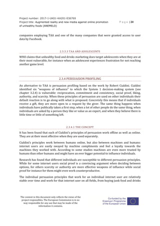 Project number: 2017-1-UK01-KA201-036769
Project title: Augmented reality and new media against online promotion
of unhealthy foods (ANEMELO)
P a g e | 24
The content in this document only reflects the views of the
project responsibles. The European Commission is in no
way responsible for any use that may be made of the
information it contains.
companies employing TAA and one of the many companies that were granted access to user
data by Facebook.
2.3.3.3 TAA AND ADOLESCENTS
WHO claims that unhealthy food and drinks marketing does target adolescents when they are at
their most vulnerable, for instance when an adolescent experiences frustration for not reaching
another game level.
2.3.4 PERSUASION PROFILING
An alternative to TAA is persuasion profiling based on the work by Robert Cialdini. Cialdini
identified six “weapons of influence” to which the System 1 decision-making system (see
chapter 3.2.4) is vulnerable: reciprocation, commitment and consistency, social proof, liking,
authority, and scarcity. When these principles of persuasion are used on other individuals their
default reaction is to go along with what is proposed. Concretely this means that if individuals
receive a gift, they are more open to a request by the giver. The same thing happens when
individuals have publically taken a first step, when a lot of other people do the same thing, when
individuals are asked by a person they like or value as an expert, and when they believe there is
little time or little of something left.
2.3.4.1 THE CONCEPT
It has been found that each of Cialdini’s principles of persuasion work offline as well as online.
They are at their most effective when they are used separately.
Cialdini’s principles work between humans online, but also between machines and humans:
internet users are easily swayed by machine compliments and feel a loyalty towards the
machines they worked with. According to some studies machines are even more trusted by
humans than other humans and might have an ever bigger potential to influence individuals.
Research has found that different individuals are susceptible to different persuasion principles.
While for some internet users social proof is a convincing argument when deciding between
options, for others scarcity or authority are more effective weapons of influence while social
proof for instance for them might even work counterproductive.
The individual persuasion principles that work for an individual internet user are relatively
stable over time and work for that internet user on all fields, from buying junk food and drinks
 