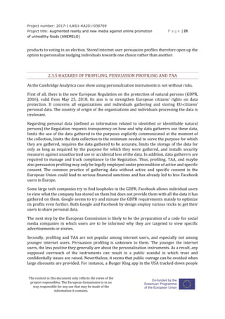 Project number: 2017-1-UK01-KA201-036769
Project title: Augmented reality and new media against online promotion
of unhealthy foods (ANEMELO)
P a g e | 25
The content in this document only reflects the views of the
project responsibles. The European Commission is in no
way responsible for any use that may be made of the
information it contains.
products to voting in an election. Stored internet user persuasion profiles therefore open up the
option to personalize nudging individuals towards one choice rather than another.
2.3.5 HAZARDS OF PROFILING, PERSUASION PROFILING AND TAA
As the Cambridge Analytica case show using personalization instruments is not without risks.
First of all, there is the new European Regulation on the protection of natural persons (GDPR,
2016), valid from May 25, 2018. Its aim is to strengthen European citizens’ rights on data
protection. It concerns all organizations and individuals gathering and storing EU-citizens’
personal data. The country of origin of the organizations and individuals processing the data is
irrelevant.
Regarding personal data (defined as information related to identified or identifiable natural
persons) the Regulation requests transparency on how and why data gatherers use these data,
limits the use of the data gathered to the purposes explicitly communicated at the moment of
the collection, limits the data collection to the minimum needed to serve the purpose for which
they are gathered, requires the data gathered to be accurate, limits the storage of the data for
only as long as required by the purpose for which they were gathered, and installs security
measures against unauthorized use or accidental loss of the data. In addition, data gatherers are
required to manage and track compliance to the Regulation. Thus, profiling, TAA, and maybe
also persuasion profiling may only be legally employed under precondition of active and specific
consent. The common practice of gathering data without active and specific consent in the
European Union could lead to serious financial sanctions and has already led to less Facebook
users in Europe.
Some large tech companies try to find loopholes in the GDPR. Facebook allows individual users
to view what the company has stored on them but does not provide them with all the data it has
gathered on them. Google seems to try and misuse the GDPR requirements mainly to optimize
its profits even further. Both Google and Facebook by design employ various tricks to get their
users to share personal data.
The next step by the European Commission is likely to be the preparation of a code for social
media companies in which users are to be informed why they are targeted to view specific
advertisements or stories.
Secondly, profiling and TAA are not popular among internet users, and especially not among
younger internet users. Persuasion profiling is unknown to them. The younger the internet
users, the less positive they generally are about the personalization instruments. As a result, any
supposed overreach of the instruments can result in a public scandal in which trust and
confidentially issues are raised. Nevertheless, it seems that public outrage can be avoided when
large discounts are provided. For instance, a Burger King app in the USA tracked down people
 