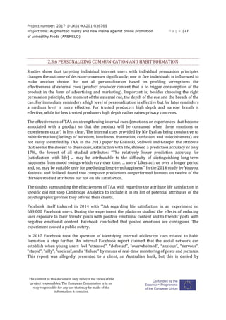 Project number: 2017-1-UK01-KA201-036769
Project title: Augmented reality and new media against online promotion
of unhealthy foods (ANEMELO)
P a g e | 27
The content in this document only reflects the views of the
project responsibles. The European Commission is in no
way responsible for any use that may be made of the
information it contains.
2.3.6 PERSONALIZING COMMUNICATION AND HABIT FORMATION
Studies show that targeting individual internet users with individual persuasion principles
changes the outcome of decision-processes significantly: one in five individuals is influenced to
make another choice. But not all personalization based on profiling strengthens the
effectiveness of external cues (product producer content that is to trigger consumption of the
product in the form of advertising and marketing). Important is, besides choosing the right
persuasion principle, the moment of the external cue, the depth of the cue and the breath of the
cue. For immediate reminders a high level of personalization is effective but for later reminders
a medium level is more effective. For trusted producers high depth and narrow breath is
effective, while for less trusted producers high depth rather raises privacy concerns.
The effectiveness of TAA on strengthening internal cues (emotions or experiences that become
associated with a product so that the product will be consumed when these emotions or
experiences occur) is less clear. The internal cues provided by Nir Eyal as being conductive to
habit formation (feelings of boredom, loneliness, frustration, confusion, and indecisiveness) are
not easily identified by TAA. In the 2013 paper by Kosinski, Stillwell and Graepel the attribute
that seems the closest to these cues, satisfaction with life, showed a prediction accuracy of only
17%, the lowest of all studied attributes: “The relatively lower prediction accuracy for
[satisfaction with life] ... may be attributable to the difficulty of distinguishing long-term
happiness from mood swings which vary over time. ... users’ Likes accrue over a longer period
and, so, may be suitable only for predicting long-term happiness.” In the 2014 study by Youyou,
Kosinski and Stillwell found that computer predictions outperformed humans on twelve of the
thirteen studied attributes but not on life satisfaction.
The doubts surrounding the effectiveness of TAA with regard to the attribute life satisfaction in
specific did not stop Cambridge Analytica to include it in its list of potential attributes of the
psychographic profiles they offered their clients.
Facebook itself tinkered in 2014 with TAA regarding life satisfaction in an experiment on
689,000 Facebook users. During the experiment the platform studied the effects of reducing
user exposure to their friends’ posts with positive emotional content and to friends’ posts with
negative emotional content. Facebook concluded that posted emotions are contagious. The
experiment caused a public outcry.
In 2017 Facebook took the question of identifying internal adolescent cues related to habit
formation a step further. An internal Facebook report claimed that the social network can
establish when young users feel “stressed”, “defeated”, “overwhelmed”, “anxious”, “nervous”,
“stupid”, “silly”, “useless”, and a “failure” by means of real-time monitoring of posts and pictures.
This report was allegedly presented to a client, an Australian bank, but this is denied by
 