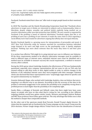 Project number: 2017-1-UK01-KA201-036769
Project title: Augmented reality and new media against online promotion
of unhealthy foods (ANEMELO)
P a g e | 28
The content in this document only reflects the views of the
project responsibles. The European Commission is in no
way responsible for any use that may be made of the
information it contains.
Facebook. Facebook stated that it does not “offer tools to target people based on their emotional
state”.
In 2018 The Guardian and the Danish Broadcasting Corporation found that “Facebook allows
advertisers to target users it thinks are interested in subjects such as homosexuality, Islam or
liberalism, despite religion, sexuality and political beliefs explicitly being marked out as
sensitive information under new data protection laws [GDPR].” No user consent is requested by
Facebook if the profiling is based on inferred information. Facebook argues that this is no
profiling of users but a profiling of user interests. It made the same claim in 2016 regarding a
racial affinity tool it had created for advertisers arguing that affinity does not equal ethnicity.
Besides Facebook Spotify is a growing source for interpretations of personality and mood. A
2017 New York University study for instance searched for correlations between individual
songs listened to by users and high scores on the psychopathy scale. A Spotify employee
declared: “Nothing says more about someone than the music they listen to and their porn
habits.”
It is unclear how effective TAA might be in using internal user cues to influence user behavior.
Of the three requirements needed to be effective (alternative messages must be available to
send to different types of internet users, individual internet users must be identified and a
method must be available to measure success) the crucial requirement, a method to measure
success, often is absent.
During the 2018 uproar about Cambridge Analytica the effectiveness of TAA was fundamentally
questioned, especially since company representatives did not seem to rely on TAA only but
seemed willing to add dirty tricks to their digital toolkit in order to achieve changes in the
behavior of the individual internet users they micro-targeted with their messages. Potential
clients also disclosed that these representatives were “surprisingly vague about its specifics and
too quick to dismissively cry ‘Analytics’”.
Scientist Aleksandr Kogan, who worked with Cambridge Analytics, does not believe that micro-
targeting is an effective way to use datasets. According to him the accuracy of the data in the
profiles is extremely exaggerated. In his opinion the possibility to be completely wrong about a
profiled person is much higher than the possibility to be completely right.
Sandra Matz, a colleague of Kosinski and Stillwell, states that there might have been some
impact on people who have no idea what they’re voting for, but, according to her, different
targeting methods would have gotten similar results. Business psychologist Andrew Redman
and MIT Sloan professor Dean Eckles agree with her. The only advantage that Eckles sees is that
the method is cheaper than comparable methods.
On the other end of the spectrum stands Brad Parscale, Donald Trump’s digital director. He
claims that the targeted ads on Facebook by the Trump campaign are the reason Trump won the
2016 elections. Former Google design ethicist Tristan Harris sees the identification of internal
 