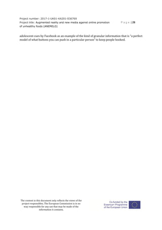 Project number: 2017-1-UK01-KA201-036769
Project title: Augmented reality and new media against online promotion
of unhealthy foods (ANEMELO)
P a g e | 29
The content in this document only reflects the views of the
project responsibles. The European Commission is in no
way responsible for any use that may be made of the
information it contains.
adolescent cues by Facebook as an example of the kind of granular information that is “a perfect
model of what buttons you can push in a particular person” to keep people hooked.
 