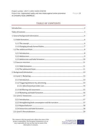 Project number: 2017-1-UK01-KA201-036769
Project title: Augmented reality and new media against online promotion
of unhealthy foods (ANEMELO)
P a g e | 3
The content in this document only reflects the views of the
project responsibles. The European Commission is in no
way responsible for any use that may be made of the
information it contains.
TABLE OF CONTENTS
Introduction........................................................................................................................................................................2
Table of Contents..............................................................................................................................................................3
1. General background information..........................................................................................................................6
1.1 Habit formation.....................................................................................................................................................6
1.1.1 The concept....................................................................................................................................................6
1.1.2 Changing already formed habits............................................................................................................7
1.2 The adolescent brain...........................................................................................................................................8
1.2.1 Introduction...................................................................................................................................................8
1.2.2 Adolescence....................................................................................................................................................9
1.2.3 Adolescents and habit formation....................................................................................................... 10
1.3 Sources overview.............................................................................................................................................. 11
1.3.1 Habit formation ......................................................................................................................................... 11
1.3.2 The adolescent brain............................................................................................................................... 11
2. Background information........................................................................................................................................ 13
2.1 Level 1: Marketing ............................................................................................................................................ 13
2.1.1 Introduction................................................................................................................................................ 13
2.1.2 Triggering behavior by advertising................................................................................................... 13
2.1.2.1 Advertisment provides cues........................................................................................................ 14
2.1.3 Ad filtering and awareness................................................................................................................... 15
2.1.4 Marketing and habit formation........................................................................................................... 16
2.2. Level 2: Immersion.......................................................................................................................................... 17
2.2.1 Introduction................................................................................................................................................ 17
2.2.2 Strengthening both consumption and the narrative.................................................................. 17
2.2.3 Repeat behavior ........................................................................................................................................ 18
2.2.4 Immersion and habit formation ......................................................................................................... 18
2.3. Level 3: Personalization ................................................................................................................................ 20
 
