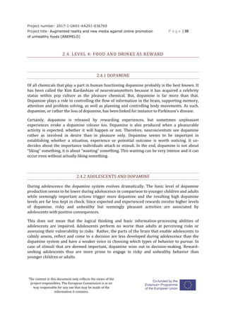 Project number: 2017-1-UK01-KA201-036769
Project title: Augmented reality and new media against online promotion
of unhealthy foods (ANEMELO)
P a g e | 30
The content in this document only reflects the views of the
project responsibles. The European Commission is in no
way responsible for any use that may be made of the
information it contains.
2.4. LEVEL 4: FOOD AND DRINKS AS REWARD
2.4.1 DOPAMINE
Of all chemicals that play a part in human functioning dopamine probably is the best known. It
has been called the Kim Kardashian of neurotransmitters because it has acquired a celebrity
status within pop culture as the pleasure chemical. But, dopamine is far more than that.
Dopamine plays a role in controlling the flow of information in the brain, supporting memory,
attention and problem solving, as well as planning and controlling body movements. As such,
dopamine, or rather the loss of dopamine, has been linked for instance to Parkinson’s disease.
Certainly, dopamine is released by rewarding experiences, but sometimes unpleasant
experiences evoke a dopamine release too. Dopamine is also produced when a pleasurable
activity is expected, whether it will happen or not. Therefore, neuroscientists see dopamine
rather as involved in desire than in pleasure only. Dopamine seems to be important in
establishing whether a situation, experience or potential outcome is worth noticing. It co-
decides about the importance individuals attach to stimuli. In the end, dopamine is not about
“liking” something, it is about “wanting” something. This wanting can be very intense and it can
occur even without actually liking something.
2.4.2 ADOLESCENTS AND DOPAMINE
During adolescence the dopamine system evolves dramatically. The basic level of dopamine
production seems to be lower during adolescence in comparison to younger children and adults
while seemingly important actions trigger more dopamine and the resulting high dopamine
levels are far less kept in check. Since expected and experienced rewards involve higher levels
of dopamine, risky and unhealthy but seemingly pleasant activities are associated by
adolescents with positive consequences.
This does not mean that the logical thinking and basic information-processing abilities of
adolescents are impaired. Adolescents perform no worse than adults at perceiving risks or
assessing their vulnerability to risks. Rather, the parts of the brain that enable adolescents to
calmly assess, reflect and come to a decision are less developed during adolescence than the
dopamine system and have a weaker voice in choosing which types of behavior to pursue. In
case of stimuli that are deemed important, dopamine wins out in decision-making. Reward-
seeking adolescents thus are more prone to engage in risky and unhealthy behavior than
younger children or adults.
 
