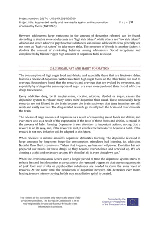 Project number: 2017-1-UK01-KA201-036769
Project title: Augmented reality and new media against online promotion
of unhealthy foods (ANEMELO)
P a g e | 31
The content in this document only reflects the views of the
project responsibles. The European Commission is in no
way responsible for any use that may be made of the
information it contains.
Between adolescents large variations in the amount of dopamine released can be found.
According to studies some adolescents are “high risk takers”, while others are “low risk takers”.
Alcohol and other addictive psychoactive substances can induce adolescents who generally are
not seen as “high risk takers” to take more risks. The presence of friends is another factor: it
doubles the amount of risk-taking behavior among adolescents. Social acceptance and
compliments by friends trigger high amounts of dopamine to be released.
2.4.3 SUGAR, FAT AND HABIT FORMATION
The consumption of high sugar food and drinks, and especially those that are fructose-ridden,
leads to a release of dopamine. Withdrawal from high sugar foods, on the other hand, can lead to
cravings. Researchers found that the rewards and cravings that are evoked by sweetness, and
especially by a binge-like consumption of sugar, are even more profound than that of addictive
drugs like cocaine.
Every addictive drug, be it amphetamine, cocaine, nicotine, alcohol or sugar, causes the
dopamine system to release many times more dopamine than usual. These unnaturally large
rewards are not filtered in the brain because the brain pathways that tame impulses are still
weak and easily overrun. The drug-related rewards go directly into the brain and overstimulate
the brain.
The release of large amounts of dopamine as a result of consuming sweet foods and drinks, and
ever more also as a result of the expectation of the taste of these foods and drinks, is crucial in
the process of habit forming. Dopamine draws attention to important actions, noting that a
reward is on its way, and, if the reward is met, it enables the behavior to become a habit. If the
reward is not met, behavior will be adapted in the future.
When released in natural amounts dopamine stimulates learning. The dopamine released in
large amounts by long-term binge-like consumption stimulates bad learning, i.e. addiction.
Natasha Dow Shultz comments: “When that happens, we lose our willpower. Evolution has not
prepared our brains for these drugs, so they become overwhelmed and screwed up. We are
abusing a useful and necessary system. We shouldn’t do it, even though we can.”
When the overstimulation occurs over a longer period of time the dopamine system starts to
release less and less dopamine as a reaction to the repeated triggers so that increasing amounts
of junk food and drinks or psychoactive substances are needed to claim the same level of
rewards. At the same time, the production of dopamine between hits decreases ever more,
leading to more intense craving. In this way an addiction spiral is created.
 