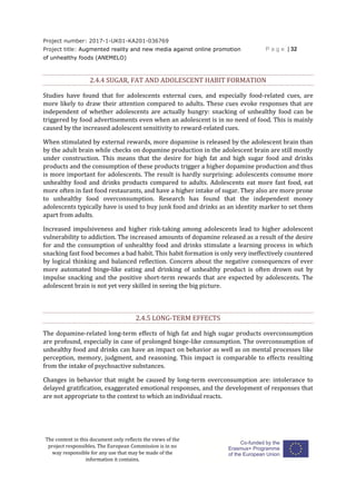 Project number: 2017-1-UK01-KA201-036769
Project title: Augmented reality and new media against online promotion
of unhealthy foods (ANEMELO)
P a g e | 32
The content in this document only reflects the views of the
project responsibles. The European Commission is in no
way responsible for any use that may be made of the
information it contains.
2.4.4 SUGAR, FAT AND ADOLESCENT HABIT FORMATION
Studies have found that for adolescents external cues, and especially food-related cues, are
more likely to draw their attention compared to adults. These cues evoke responses that are
independent of whether adolescents are actually hungry: snacking of unhealthy food can be
triggered by food advertisements even when an adolescent is in no need of food. This is mainly
caused by the increased adolescent sensitivity to reward-related cues.
When stimulated by external rewards, more dopamine is released by the adolescent brain than
by the adult brain while checks on dopamine production in the adolescent brain are still mostly
under construction. This means that the desire for high fat and high sugar food and drinks
products and the consumption of these products trigger a higher dopamine production and thus
is more important for adolescents. The result is hardly surprising: adolescents consume more
unhealthy food and drinks products compared to adults. Adolescents eat more fast food, eat
more often in fast food restaurants, and have a higher intake of sugar. They also are more prone
to unhealthy food overconsumption. Research has found that the independent money
adolescents typically have is used to buy junk food and drinks as an identity marker to set them
apart from adults.
Increased impulsiveness and higher risk-taking among adolescents lead to higher adolescent
vulnerability to addiction. The increased amounts of dopamine released as a result of the desire
for and the consumption of unhealthy food and drinks stimulate a learning process in which
snacking fast food becomes a bad habit. This habit formation is only very ineffectively countered
by logical thinking and balanced reflection. Concern about the negative consequences of ever
more automated binge-like eating and drinking of unhealthy product is often drown out by
impulse snacking and the positive short-term rewards that are expected by adolescents. The
adolescent brain is not yet very skilled in seeing the big picture.
2.4.5 LONG-TERM EFFECTS
The dopamine-related long-term effects of high fat and high sugar products overconsumption
are profound, especially in case of prolonged binge-like consumption. The overconsumption of
unhealthy food and drinks can have an impact on behavior as well as on mental processes like
perception, memory, judgment, and reasoning. This impact is comparable to effects resulting
from the intake of psychoactive substances.
Changes in behavior that might be caused by long-term overconsumption are: intolerance to
delayed gratification, exaggerated emotional responses, and the development of responses that
are not appropriate to the context to which an individual reacts.
 