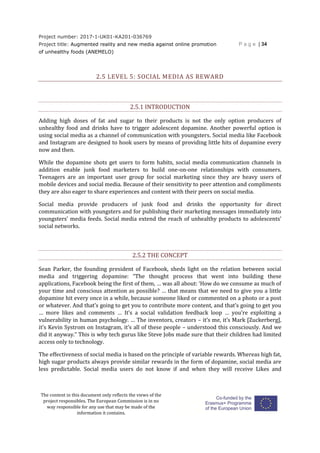 Project number: 2017-1-UK01-KA201-036769
Project title: Augmented reality and new media against online promotion
of unhealthy foods (ANEMELO)
P a g e | 34
The content in this document only reflects the views of the
project responsibles. The European Commission is in no
way responsible for any use that may be made of the
information it contains.
2.5 LEVEL 5: SOCIAL MEDIA AS REWARD
2.5.1 INTRODUCTION
Adding high doses of fat and sugar to their products is not the only option producers of
unhealthy food and drinks have to trigger adolescent dopamine. Another powerful option is
using social media as a channel of communication with youngsters. Social media like Facebook
and Instagram are designed to hook users by means of providing little hits of dopamine every
now and then.
While the dopamine shots get users to form habits, social media communication channels in
addition enable junk food marketers to build one-on-one relationships with consumers.
Teenagers are an important user group for social marketing since they are heavy users of
mobile devices and social media. Because of their sensitivity to peer attention and compliments
they are also eager to share experiences and content with their peers on social media.
Social media provide producers of junk food and drinks the opportunity for direct
communication with youngsters and for publishing their marketing messages immediately into
youngsters’ media feeds. Social media extend the reach of unhealthy products to adolescents’
social networks.
2.5.2 THE CONCEPT
Sean Parker, the founding president of Facebook, sheds light on the relation between social
media and triggering dopamine: “The thought process that went into building these
applications, Facebook being the first of them, … was all about: ‘How do we consume as much of
your time and conscious attention as possible? … that means that we need to give you a little
dopamine hit every once in a while, because someone liked or commented on a photo or a post
or whatever. And that’s going to get you to contribute more content, and that’s going to get you
… more likes and comments … It’s a social validation feedback loop … you’re exploiting a
vulnerability in human psychology. … The inventors, creators – it’s me, it’s Mark [Zuckerberg],
it’s Kevin Systrom on Instagram, it’s all of these people – understood this consciously. And we
did it anyway.” This is why tech gurus like Steve Jobs made sure that their children had limited
access only to technology.
The effectiveness of social media is based on the principle of variable rewards. Whereas high fat,
high sugar products always provide similar rewards in the form of dopamine, social media are
less predictable. Social media users do not know if and when they will receive Likes and
 