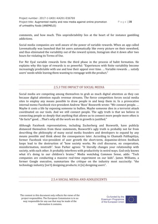 Project number: 2017-1-UK01-KA201-036769
Project title: Augmented reality and new media against online promotion
of unhealthy foods (ANEMELO)
P a g e | 35
The content in this document only reflects the views of the
project responsibles. The European Commission is in no
way responsible for any use that may be made of the
information it contains.
comments, and how much. This unpredictability lies at the heart of for instance gambling
addictions.
Social media companies are well aware of the power of variable rewards. When an app called
Lovematically was launched that let users automatically like every picture on their newsfeed,
and thus eliminated the variability out of the reward system, Instagram shut it down after two
hours for violating its Terms of Use.
For Nir Eyal variable rewards form the third phase in the process of habit formation. He
explains why this type of rewards is so powerful: “Experiences with finite variability become
increasingly predictable with use and lose their appeal over time. … Variable rewards … satisfy
users’ needs while leaving them wanting to reengage with the product.”
2.5.3 THE IMPACT OF SOCIAL MEDIA
Social media are competing among themselves to grab as much digital attention as they can
because digital attention equals revenue streams. The fierce competition forces social media
sites to employ any means possible to draw people in and keep them in. In a provocative
internal memo Facebook vice-president Andrew ‘Bozz’ Bosworth wrote: “We connect people. …
Maybe it costs a life by exposing someone to bullies. Maybe someone dies in a terrorist attack
coordinated on our tools. And we still connect people. The ugly truth is that we believe in
connecting people so deeply that anything that allows us to connect more people more often is
*de facto* good. …That’s why all the work we do in growth is justified.”
Although Facebook representatives, including Zuckerberg and Bosworth, have publicly
distanced themselves from these statements, Bosworth’s ugly truth is probably not far from
describing the philosophy of many social media founders and developers to expand by any
means possible and think about the consequences later. According to Chamath Palihapitiya,
former Facebook vice-president of user growth the short-term, dopamine-driven feedback
loops lead to the destruction of “how society works. No civil discourse, no cooperation,
misinformation, mistruth”. Sean Parker agrees: “It literally changes your relationship with
society, with each other. It probably interferes with productivity in weird ways. God only knows
what it’s doing to our children’s brains.” Media watchdog Common Sense, adds: “Tech
companies are conducting a massive real-time experiment on our kids”. James Williams, a
former Google executive, summarizes the critique on the industry most succinctly: “the
technology industry [isn’t] designing products; it [is] designing users”.
2.5.4 SOCIAL MEDIA AND ADOLESCENTS
 