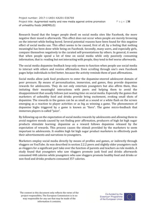 Project number: 2017-1-UK01-KA201-036769
Project title: Augmented reality and new media against online promotion
of unhealthy foods (ANEMELO)
P a g e | 36
The content in this document only reflects the views of the
project responsibles. The European Commission is in no
way responsible for any use that may be made of the
information it contains.
Research found that the longer people dwell on social media sites like Facebook, the more
negative their mood is afterwards. This effect does not occur when people are merely browsing
on the internet while feeling bored. Several potential reasons have been found for this negative
effect of social media use. This effect seems to be caused, first of all, by a feeling that nothing
meaningful has been done while being on Facebook. Secondly, many users, and especially girls,
compare themselves negatively to the curated self-presentations by others. In general, it seems
that when people spend a lot of time on social media while only passively consuming
information, that is: reading but not interacting with people, they tend to feel worse afterwards.
The social media dopamine feedback loop only seems to function when people use social media
to interact with others and receive affirmation. Even scrolling through one’s own Facebook
pages helps individuals to feel better, because the activity reminds them of past affirmations.
Social media allow junk food producers to enter the dopamine-steered adolescent domain of
peer pressure. By means of personalization, immersion, and games, they provide dopamine
rewards for adolescents. They do not only entertain youngsters but also affirm them, thus
imitating their meaningful interactions with peers and helping them to avoid the
disappointment that usually follows just wasting time on social media. Especially the games that
marketers of unhealthy food and drinks provide bring excitement, evoking small shots of
dopamine. The rewards in the games can be as small as a sound or a white flash on the screen
emerging as a reaction to player activities or as big as winning a game. The phenomenon of
dopamine highs triggered by a game is known as “fiero”. The game micro-feedback that
immerses players is called “juice”.
By following-up on the expectation of social media rewards by adolescents and allowing them to
avoid negative moods caused by not finding peer affirmation, producers of high fat high sugar
products stimulate learning: dopamine as a reward follows dopamine released by the
expectation of rewards. This process causes the stimuli provided by the marketers to seem
important to adolescents. It enables high fat high sugar product marketers to effectively push
their advertisements and narrations to youngsters.
Marketers employ social media directly by means of profiles and games, or indirectly through
vloggers on YouTube. As was described in section 2.2.2 peers and slightly older youngsters such
as vloggers for a significant part take over the function of parents and teachers as role models. A
study found that youngsters who saw vloggers promote junk food and drinks afterwards
consumed 448 calories while youngsters who saw vloggers promote healthy food and drinks or
non-food and drinks products consumed 357 calories.
 
