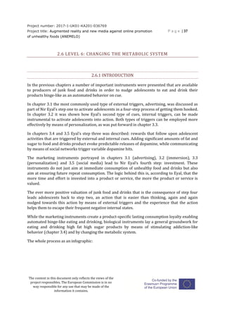 Project number: 2017-1-UK01-KA201-036769
Project title: Augmented reality and new media against online promotion
of unhealthy foods (ANEMELO)
P a g e | 37
The content in this document only reflects the views of the
project responsibles. The European Commission is in no
way responsible for any use that may be made of the
information it contains.
2.6 LEVEL 6: CHANGING THE METABOLIC SYSTEM
2.6.1 INTRODUCTION
In the previous chapters a number of important instruments were presented that are available
to producers of junk food and drinks in order to nudge adolescents to eat and drink their
products binge-like as an automated behavior on cue.
In chapter 3.1 the most commonly used type of external triggers, advertising, was discussed as
part of Nir Eyal’s step one to activate adolescents in a four-step process of getting them hooked.
In chapter 3.2 it was shown how Eyal’s second type of cues, internal triggers, can be made
instrumental to activate adolescents into action. Both types of triggers can be employed more
effectively by means of personalization, as was put forward in chapter 3.3.
In chapters 3.4 and 3.5 Eyal’s step three was described: rewards that follow upon adolescent
activities that are triggered by external and internal cues. Adding significant amounts of fat and
sugar to food and drinks product evoke predictable releases of dopamine, while communicating
by means of social networks trigger variable dopamine hits.
The marketing instruments portrayed in chapters 3.1 (advertising), 3.2 (immersion), 3.3
(personalization) and 3.5 (social media) lead to Nir Eyal’s fourth step: investment. These
instruments do not just aim at immediate consumption of unhealthy food and drinks but also
aim at ensuring future repeat consumption. The logic behind this is, according to Eyal, that the
more time and effort is invested into a product or service, the more the product or service is
valued.
The ever more positive valuation of junk food and drinks that is the consequence of step four
leads adolescents back to step two, an action that is easier than thinking, again and again
nudged towards this action by means of external triggers and the experience that the action
helps them to escape their frequent negative internal states.
While the marketing instruments create a product-specific lasting consumption loyalty enabling
automated binge-like eating and drinking, biological instruments lay a general groundwork for
eating and drinking high fat high sugar products by means of stimulating addiction-like
behavior (chapter 3.4) and by changing the metabolic system.
The whole process as an infographic:
 