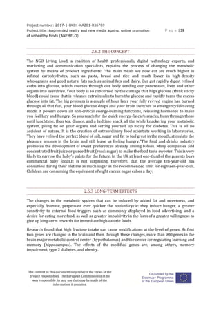 Project number: 2017-1-UK01-KA201-036769
Project title: Augmented reality and new media against online promotion
of unhealthy foods (ANEMELO)
P a g e | 39
The content in this document only reflects the views of the
project responsibles. The European Commission is in no
way responsible for any use that may be made of the
information it contains.
2.6.2 THE CONCEPT
The NGO Living Loud, a coalition of health professionals, digital technology experts, and
marketing and communication specialists, explains the process of changing the metabolic
system by means of product ingredients: “the main meals we now eat are much higher in
refined carbohydrates, such as pasta, bread and rice and much lower in high-density
wholegrains and good natural fats such as animal fats and dairy. Our gut rapidly digest refined
carbs into glucose, which courses through our body sending our pancreases, liver and other
organs into overdrive. Your body is so concerned by the damage that high glucose (think sticky
blood) could cause that is releases extra insulin to burn the glucose and rapidly turns the excess
glucose into fat. The big problem is a couple of hour later your fully revved engine has burned
through all that fuel, your blood glucose drops and your brain switches to emergency lifesaving
mode, it powers down all non-critical energy-burning functions, releasing hormones to make
you feel lazy and hungry. So you reach for the quick energy-fix carb snacks, burn through those
until lunchtime, then tea, dinner, and a bedtime snack all the while knackering your metabolic
system, piling fat on your organs and setting yourself up nicely for diabetes. This is all no
accident of nature. It is the creation of extraordinary food scientists working in laboratories.
They have refined the perfect blend of salt, sugar and fat to feel great in the mouth, stimulate the
pleasure sensors in the brain and still leave us feeling hungry.”The food and drinks industry
promotes the development of sweet preferences already among babies. Many companies add
concentrated fruit juice or pureed fruit (read: sugar) to make the food taste sweeter. This is very
likely to narrow the baby’s palate for the future. In the UK at least one-third of the parents buys
commercial baby foods.It is not surprising, therefore, that the average ten-year-old has
consumed during their lifetime as much sugar as the recommended limit for eighteen-year-olds.
Children are consuming the equivalent of eight excess sugar cubes a day.
2.6.3 LONG-TERM EFFECTS
The changes in the metabolic system that can be induced by added fat and sweetness, and
especially fructose, perpetuate ever quicker the hooked-cycle: they induce hunger, a greater
sensitivity to external food triggers such as commonly displayed in food advertising, and a
desire for eating more food, as well as greater impulsivity in the form of a greater willingness to
give up long-term rewards for immediate high-calorie foods.
Research found that high fructose intake can cause modifications at the level of genes. At first
two genes are changed in the brain and then, through these changes, more than 900 genes in the
brain major metabolic control center (hypothalamus) and the center for regulating learning and
memory (hippocampus). The effects of the modified genes are, among others, memory
impairment, type 2 diabetes, and obesity.
 