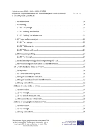 Project number: 2017-1-UK01-KA201-036769
Project title: Augmented reality and new media against online promotion
of unhealthy foods (ANEMELO)
P a g e | 4
The content in this document only reflects the views of the
project responsibles. The European Commission is in no
way responsible for any use that may be made of the
information it contains.
2.3.1 Introduction................................................................................................................................................ 20
2.3.2 Profiling ........................................................................................................................................................ 20
2.3.2.1 The concept......................................................................................................................................... 21
2.3.2.2 Profiling instruments...................................................................................................................... 22
2.3.2.3 Profiling and adolescents.............................................................................................................. 22
2.3.3 Target audience analysis ....................................................................................................................... 22
2.3.3.1 The concept......................................................................................................................................... 22
2.3.3.2 TAA in practice.................................................................................................................................. 23
2.3.3.3 TAA and adolescents....................................................................................................................... 24
2.3.4 Persuasion profiling................................................................................................................................. 24
2.3.4.1 The concept......................................................................................................................................... 24
2.3.5 Hazards of profiling, persuasion profiling and TAA................................................................... 25
2.3.6 Personalizing communication and habit formation................................................................... 27
2.4. Level 4: Food and drinks as reward ......................................................................................................... 30
2.4.1 Dopamine..................................................................................................................................................... 30
2.4.2 Adolescents and dopamine................................................................................................................... 30
2.4.3 Sugar, fat and habit formation............................................................................................................. 31
2.4.4 Sugar, fat and adolescent habit formation...................................................................................... 32
2.4.5 Long-term effects...................................................................................................................................... 32
2.5 Level 5: Social media as reward.................................................................................................................. 34
2.5.1 Introduction................................................................................................................................................ 34
2.5.2 The concept................................................................................................................................................. 34
2.5.3 The impact of social media ................................................................................................................... 35
2.5.4 Social media and adolescents .............................................................................................................. 35
2.6 Level 6: Changing the metabolic system.................................................................................................. 37
2.6.1 Introduction................................................................................................................................................ 37
2.6.2 The concept................................................................................................................................................. 39
2.6.3 Long-term effects...................................................................................................................................... 39
 